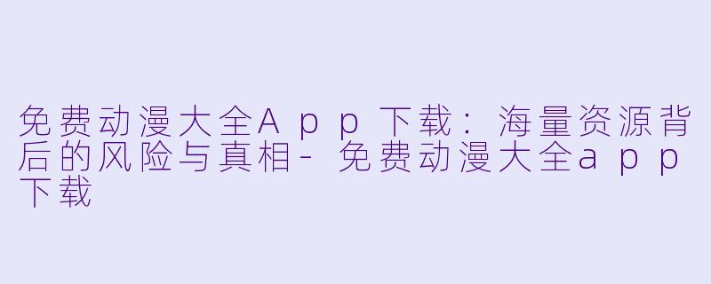 免费动漫大全App下载:海量资源背后的风险与真相-免费动漫大全app下载