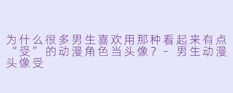 为什么很多男生喜欢用那种看起来有点“受”的动漫角X  当头像？-男生动漫头像受