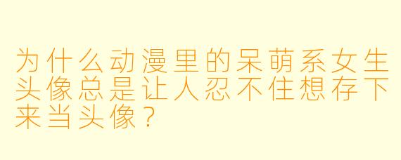 为什么动漫里的呆萌系女生头像总是让人忍不住想存下来当头像？