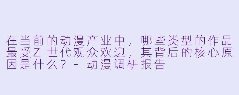 在当前的动漫产业中,哪些类型的作品最受Z世代观众欢迎,其背后的核心原因是什么?-动漫调研报告