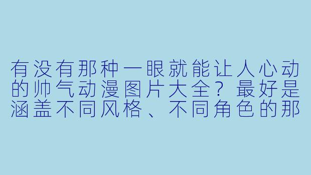 有没有那种一眼就能让人心动的帅气动漫图片大全?最好是涵盖不同风格、不同角X 的那种,求推荐!