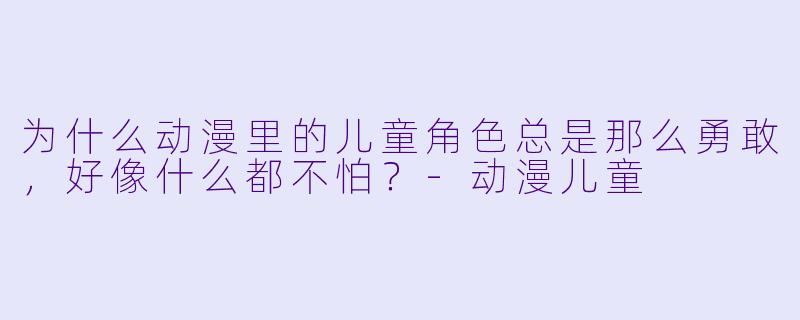 为什么动漫里的儿童角X 总是那么勇敢,好像什么都不怕?-动漫儿童