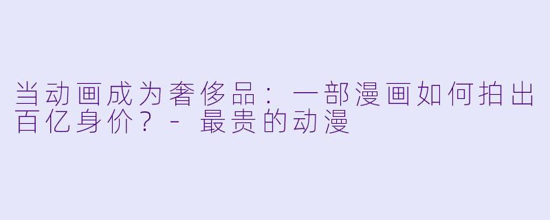 当动画成为奢侈品:一部漫画如何拍出百亿身价?-最贵的动漫