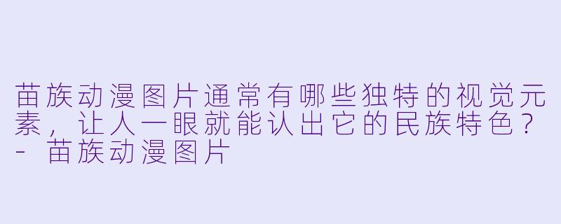 苗族动漫图片通常有哪些独特的视觉元素，让人一眼就能认出它的民族特X  ？
