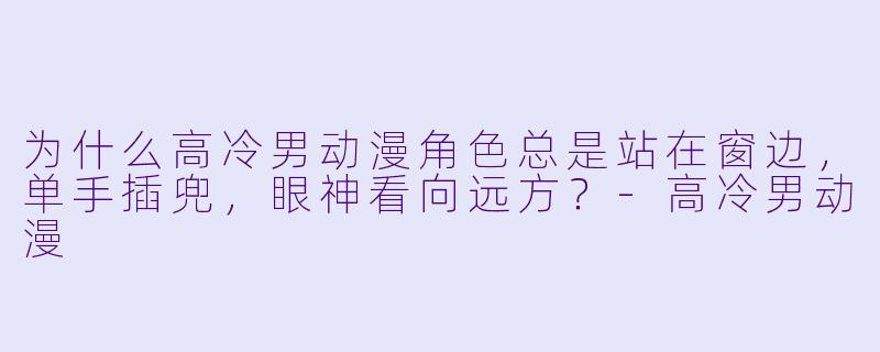 为什么高冷男动漫角X  总是站在窗边，单手插兜，眼神看向远方？-高冷男动漫