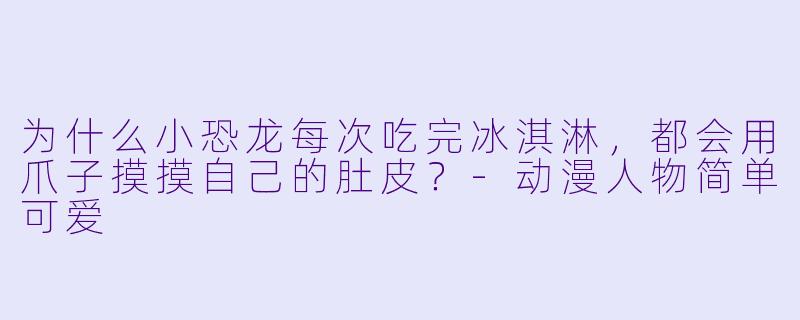为什么小恐龙每次吃完冰淇淋，都会用爪子摸摸自己的肚皮？-动漫人物简单可爱