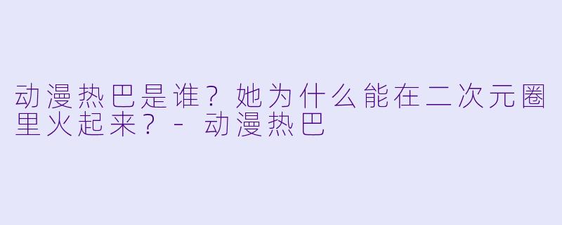 动漫热巴是谁？她为什么能在二次元圈里火起来？-动漫热巴