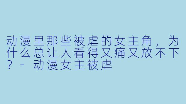 动漫里那些被虐的女主角,为什么总让人看得又痛又放不下?-动漫女主被虐