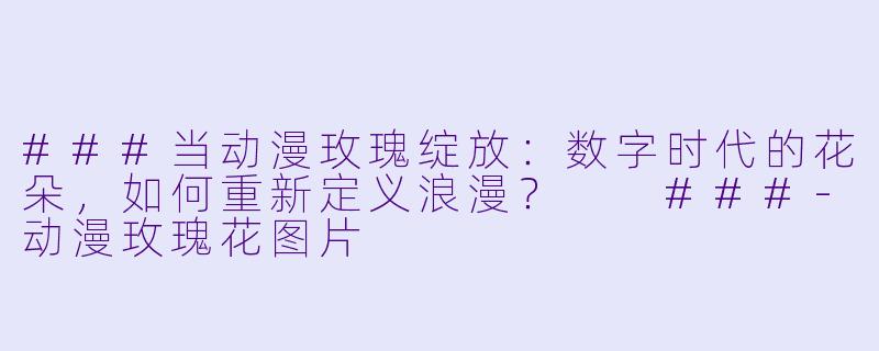 ###当动漫玫瑰绽放：数字时代的花朵，如何重新定义浪漫？

###-动漫玫瑰花图片