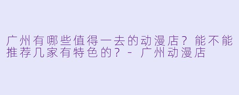 广州有哪些值得一去的动漫店?能不能推荐几家有特X 的?-广州动漫店
