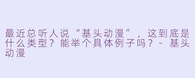 最近总听人说“基头动漫”，这到底是什么类型？能举个具体例子吗？-基头动漫
