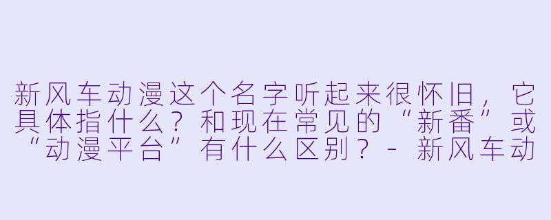 新风车动漫这个名字听起来很怀旧,它具体指什么?和现在常见的“新番”或“动漫平台”有什么区别?-新风车动漫