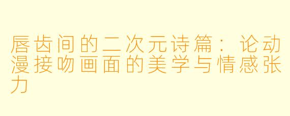 唇齿间的二次元诗篇:论动漫接吻画面的美学与情感张力