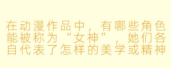 在动漫作品中,有哪些角X 能被称为“女神”,她们各自代表了怎样的美学或精神内核?