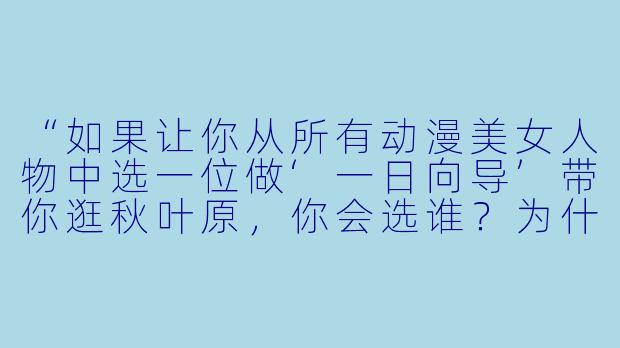 “如果让你从所有动漫美女人物中选一位做‘一日向导’带你逛秋叶原，你会选谁？为什么？”-动漫美女人物