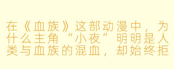 在《血族》这部动漫中,为什么主角“小夜”明明是人类与血族的混血,却始终拒绝吸食人血,甚至以猎杀血族为使命?这难道不是一种对自身根源的背叛吗?