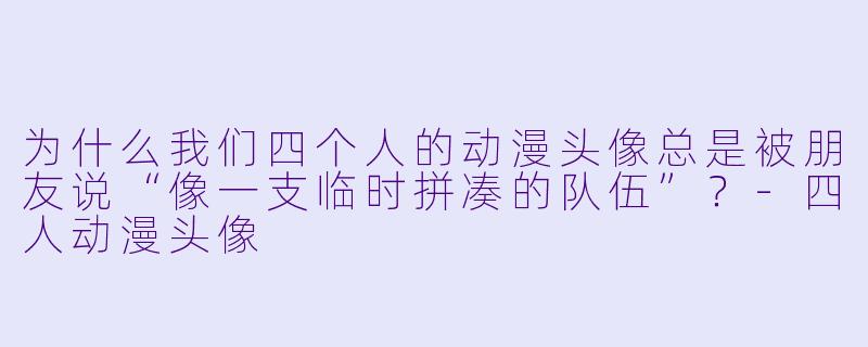 为什么我们四个人的动漫头像总是被朋友说“像一支临时拼凑的队伍”?-四人动漫头像