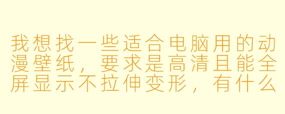 我想找一些适合电脑用的动漫壁纸,要求是高清且能全屏显示不拉伸变形,有什么靠谱的获取渠道和具体推荐吗?