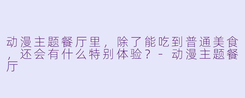 动漫主题餐厅里,除了能吃到普通美食,还会有什么特别体验?-动漫主题餐厅