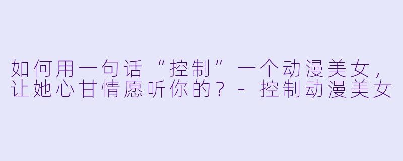 如何用一句话“控制”一个动漫美女，让她心甘情愿听你的？-控制动漫美女