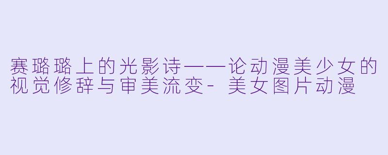 赛璐璐上的光影诗——论动漫美少女的视觉修辞与审美流变-美女图片动漫
