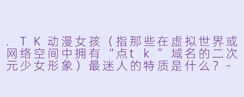.TK动漫女孩(指那些在虚拟世界或网络空间中拥有“点tk”域名的二次元少女形象)最迷人的特质是什么?-TK动漫女孩