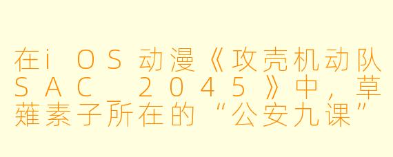在iOS动漫《攻壳机动队SAC_2045》中,草薙素子所在的“公安九课”为何会被重新编成,并且全员都采用了“义体化”的设定?这与传统《攻壳》系列在时间线和科技观上有何关键区别?