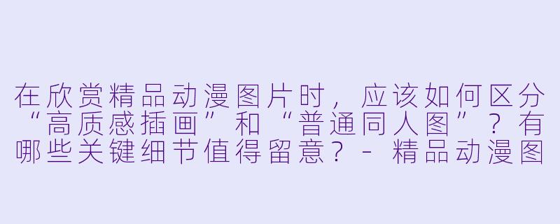 在欣赏精品动漫图片时,应该如何区分“高质感插画”和“普通同人图”?有哪些关键细节值得留意?-精品动漫图片