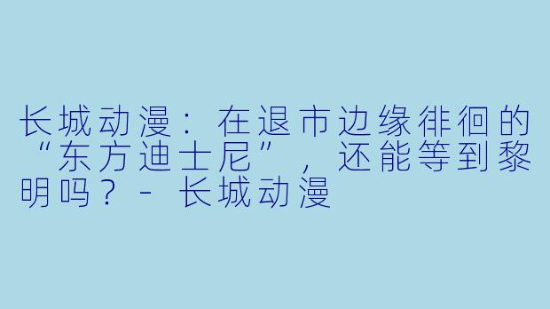 长城动漫：在退市边缘徘徊的“东方迪士尼”，还能等到黎明吗？-长城动漫