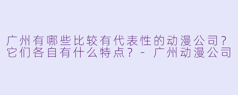 广州有哪些比较有代表X 的动漫公司?它们各自有什么特点?-广州动漫公司
