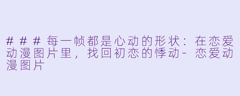 ###每一帧都是心动的形状:在恋爱动漫图片里,找回初恋的悸动-恋爱动漫图片