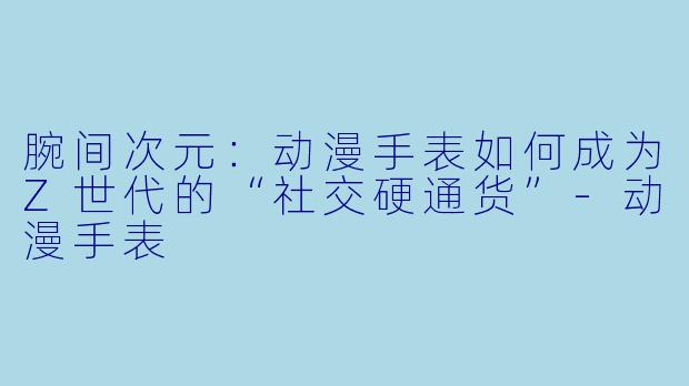 腕间次元：动漫手表如何成为Z世代的“社交硬通货”