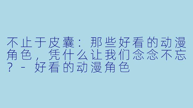 不止于皮囊:那些好看的动漫角X ,凭什么让我们念念不忘?-好看的动漫角X