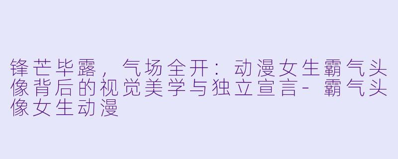 锋芒毕露，气场全开：动漫女生霸气头像背后的视觉美学与独立宣言