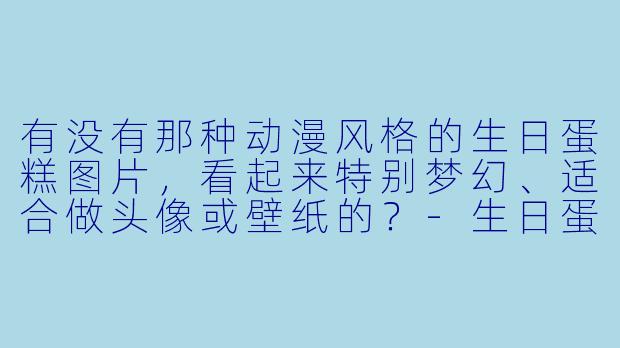 有没有那种动漫风格的生日蛋糕图片，看起来特别梦幻、适合做头像或壁纸的？-生日蛋糕动漫图片