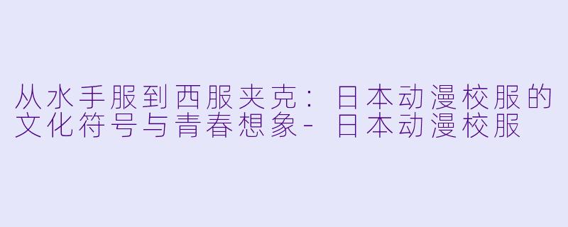 从水手服到西服夹克:日本动漫校服的文化符号与青春想象-日本动漫校服