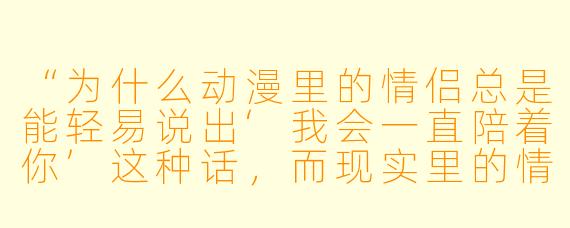 “为什么动漫里的情侣总是能轻易说出‘我会一直陪着你’这种话，而现实里的情侣却常常连‘在干嘛’都要犹豫半天？”