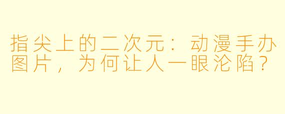 指尖上的二次元:动漫手办图片,为何让人一眼沦陷?