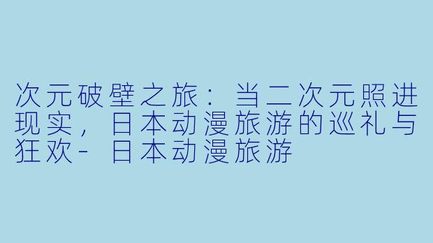 次元破壁之旅：当二次元照进现实，日本动漫旅游的巡礼与狂欢-日本动漫旅游