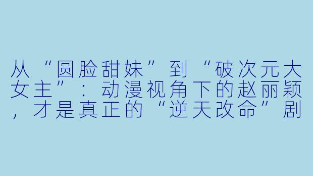 从“圆脸甜妹”到“破次元大女主”：动漫视角下的赵丽颖，才是真正的“逆天改命”剧本-动漫赵丽颖