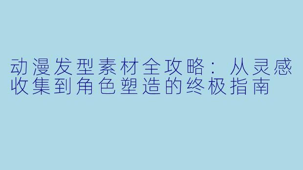 动漫发型素材全攻略:从灵感收集到角X 塑造的终极指南