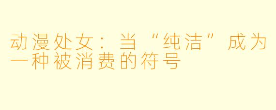 动漫处女:当“纯洁”成为一种被消费的符号