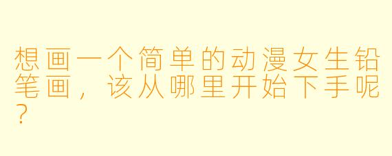 想画一个简单的动漫女生铅笔画，该从哪里开始下手呢？