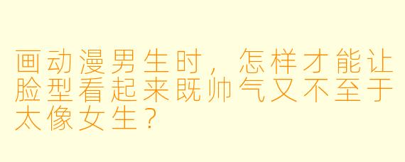 画动漫男生时，怎样才能让脸型看起来既帅气又不至于太像女生？