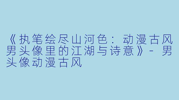 《执笔绘尽山河X :动漫古风男头像里的江湖与诗意》-男头像动漫古风