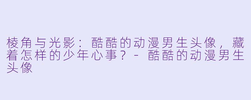 棱角与光影:酷酷的动漫男生头像,藏着怎样的少年心事?-酷酷的动漫男生头像