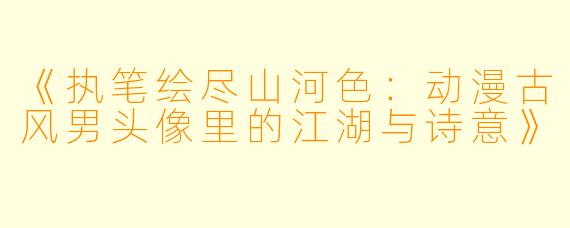 《执笔绘尽山河X :动漫古风男头像里的江湖与诗意》