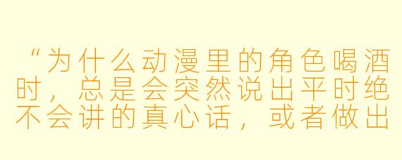 “为什么动漫里的角X 喝酒时,总是会突然说出平时绝不会讲的真心话,或者做出夸张的举动?”