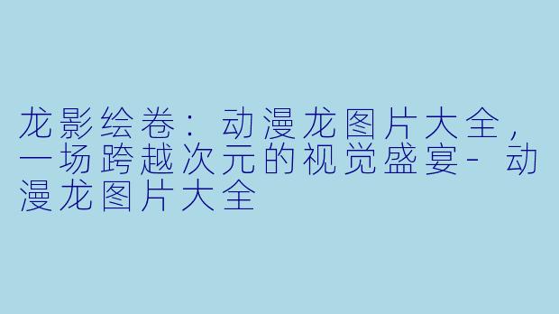 龙影绘卷:动漫龙图片大全,一场跨越次元的视觉盛宴-动漫龙图片大全