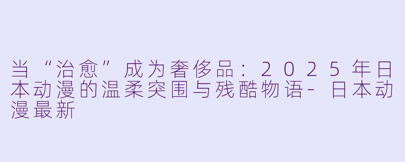 当“治愈”成为奢侈品:2025年日本动漫的温柔突围与残酷物语-日本动漫最新